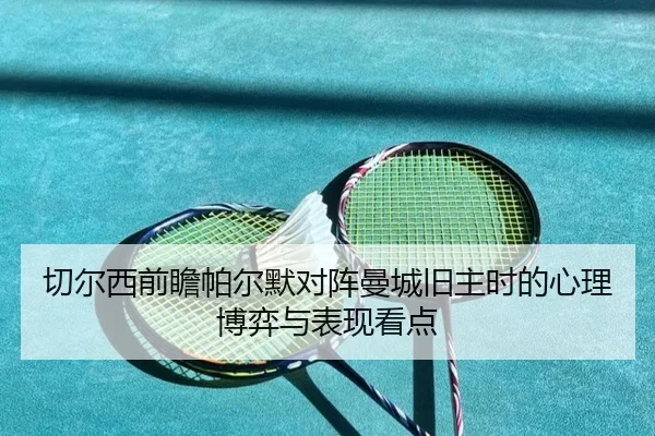 切尔西前瞻帕尔默对阵曼城旧主时的心理博弈与表现看点
