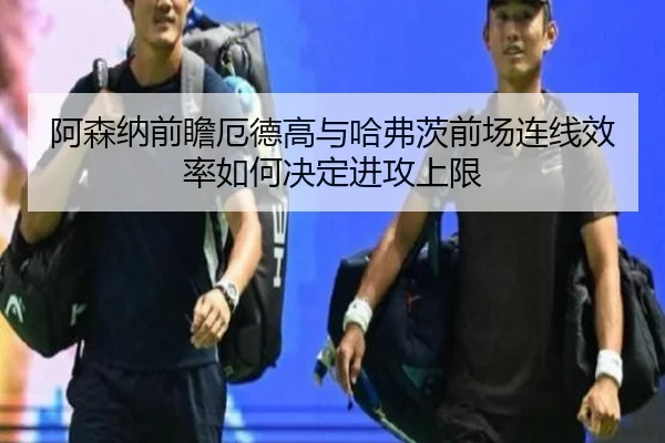 阿森纳前瞻厄德高与哈弗茨前场连线效率如何决定进攻上限