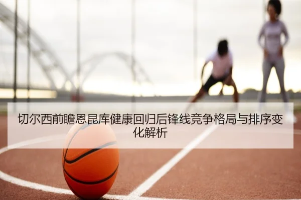 切尔西前瞻恩昆库健康回归后锋线竞争格局与排序变化解析