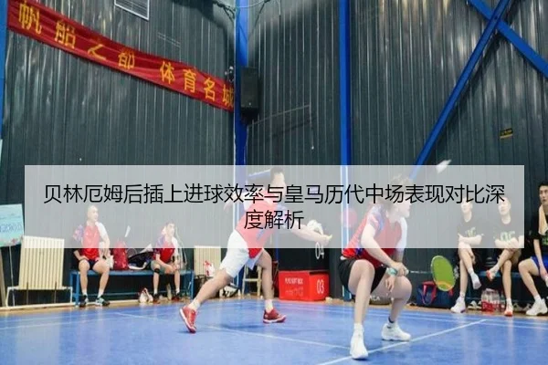 贝林厄姆后插上进球效率与皇马历代中场表现对比深度解析