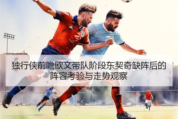 独行侠前瞻欧文带队阶段东契奇缺阵后的阵容考验与走势观察