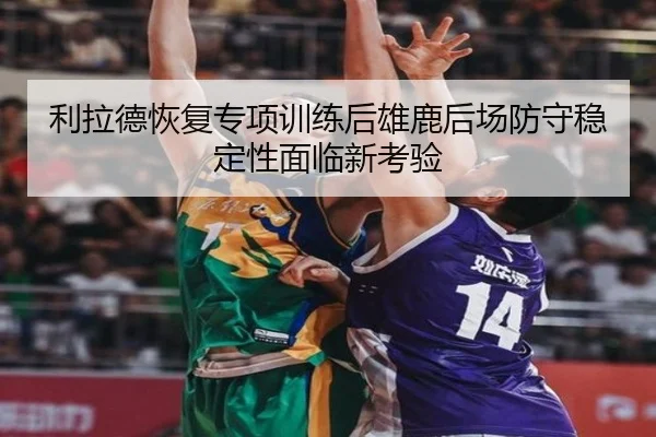 利拉德恢复专项训练后雄鹿后场防守稳定性面临新考验